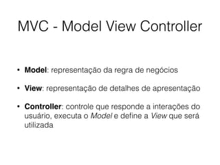 MVC - Model View Controller
• Model: representação da regra de negócios
• View: representação de detalhes de apresentação
• Controller: controle que responde a interações do
usuário, executa o Model e deﬁne a View que será
utilizada
 