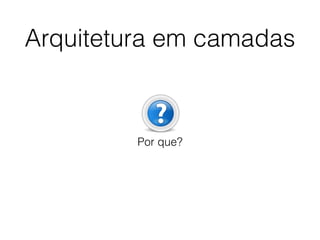 Arquitetura em camadas
Por que?
 
