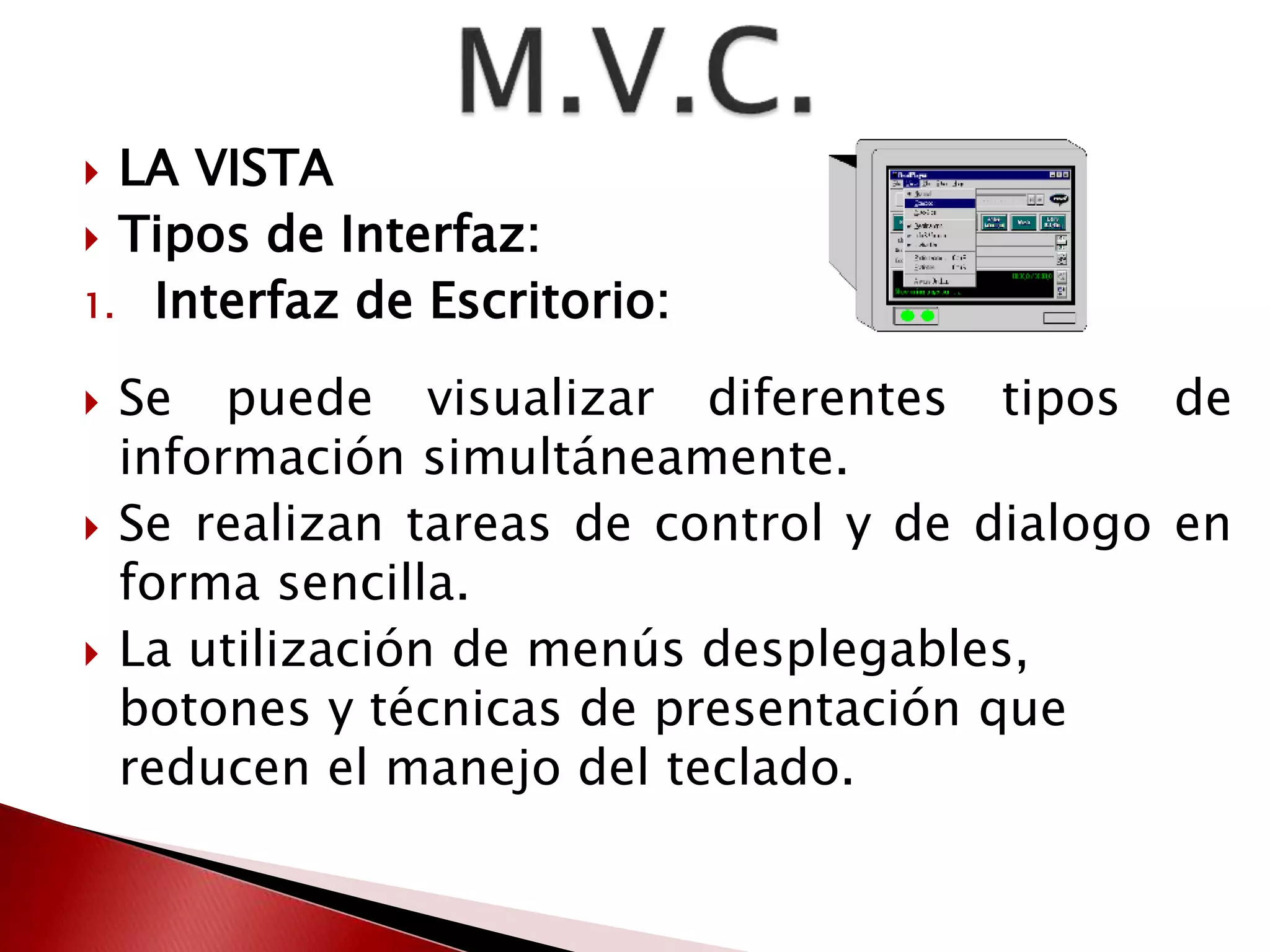  LA VISTA 
 Tipos de Interfaz: 
1. Interfaz de Escritorio: 
 Se puede visualizar diferentes tipos de 
información simultáneamente. 
 Se realizan tareas de control y de dialogo en 
forma sencilla. 
 La utilización de menús desplegables, 
botones y técnicas de presentación que 
reducen el manejo del teclado. 
 