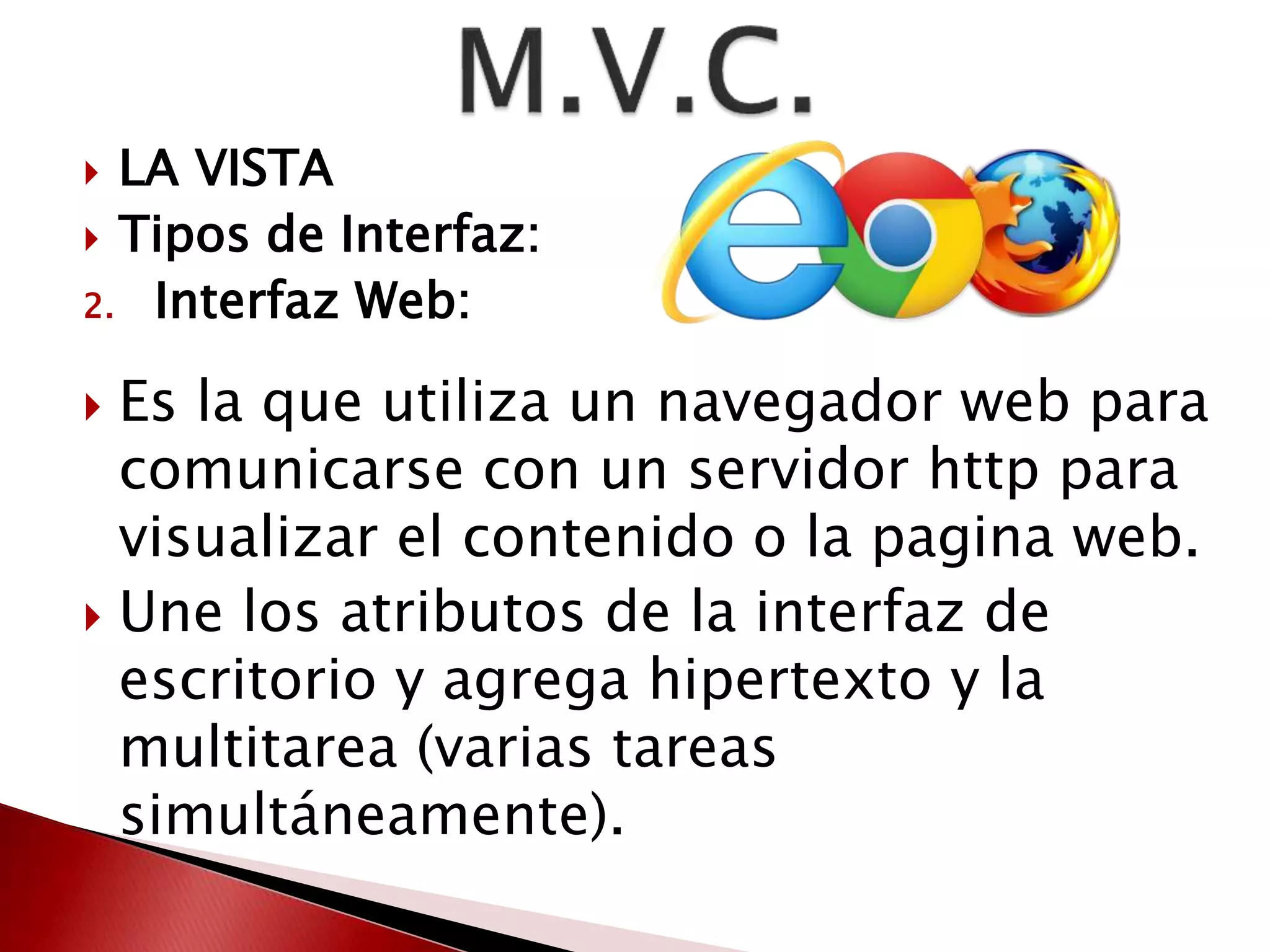  LA VISTA 
 Tipos de Interfaz: 
2. Interfaz Web: 
 Es la que utiliza un navegador web para 
comunicarse con un servidor http para 
visualizar el contenido o la pagina web. 
 Une los atributos de la interfaz de 
escritorio y agrega hipertexto y la 
multitarea (varias tareas 
simultáneamente). 
 