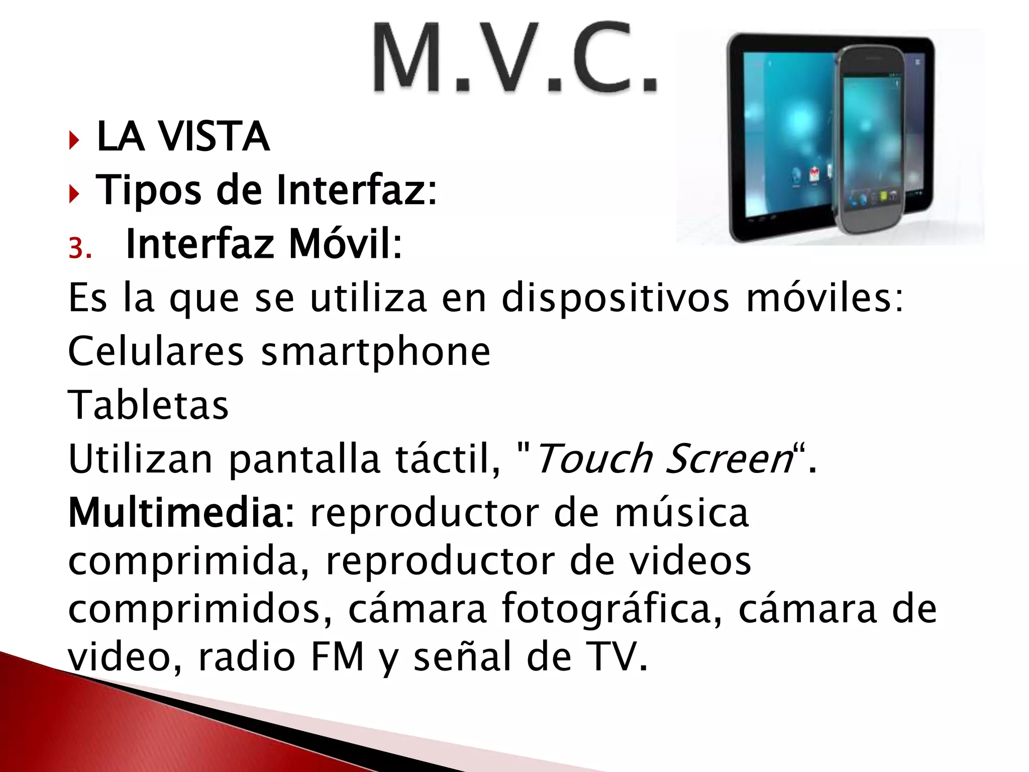  LA VISTA 
 Tipos de Interfaz: 
3. Interfaz Móvil: 
Es la que se utiliza en dispositivos móviles: 
Celulares smartphone 
Tabletas 
Utilizan pantalla táctil, "Touch Screen“. 
Multimedia: reproductor de música 
comprimida, reproductor de videos 
comprimidos, cámara fotográfica, cámara de 
video, radio FM y señal de TV. 
 