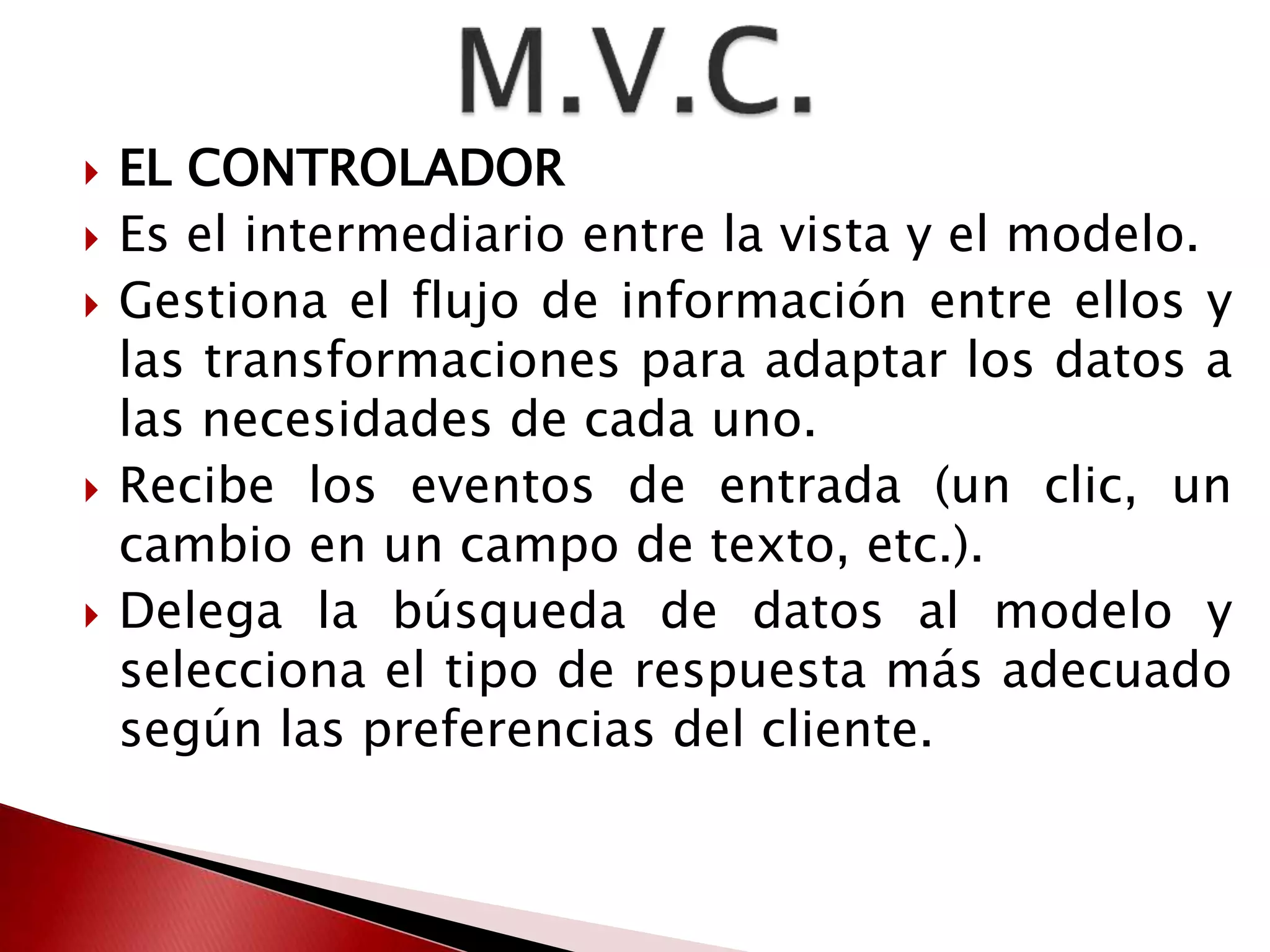  EL CONTROLADOR 
 Es el intermediario entre la vista y el modelo. 
 Gestiona el flujo de información entre ellos y 
las transformaciones para adaptar los datos a 
las necesidades de cada uno. 
 Recibe los eventos de entrada (un clic, un 
cambio en un campo de texto, etc.). 
 Delega la búsqueda de datos al modelo y 
selecciona el tipo de respuesta más adecuado 
según las preferencias del cliente. 
 