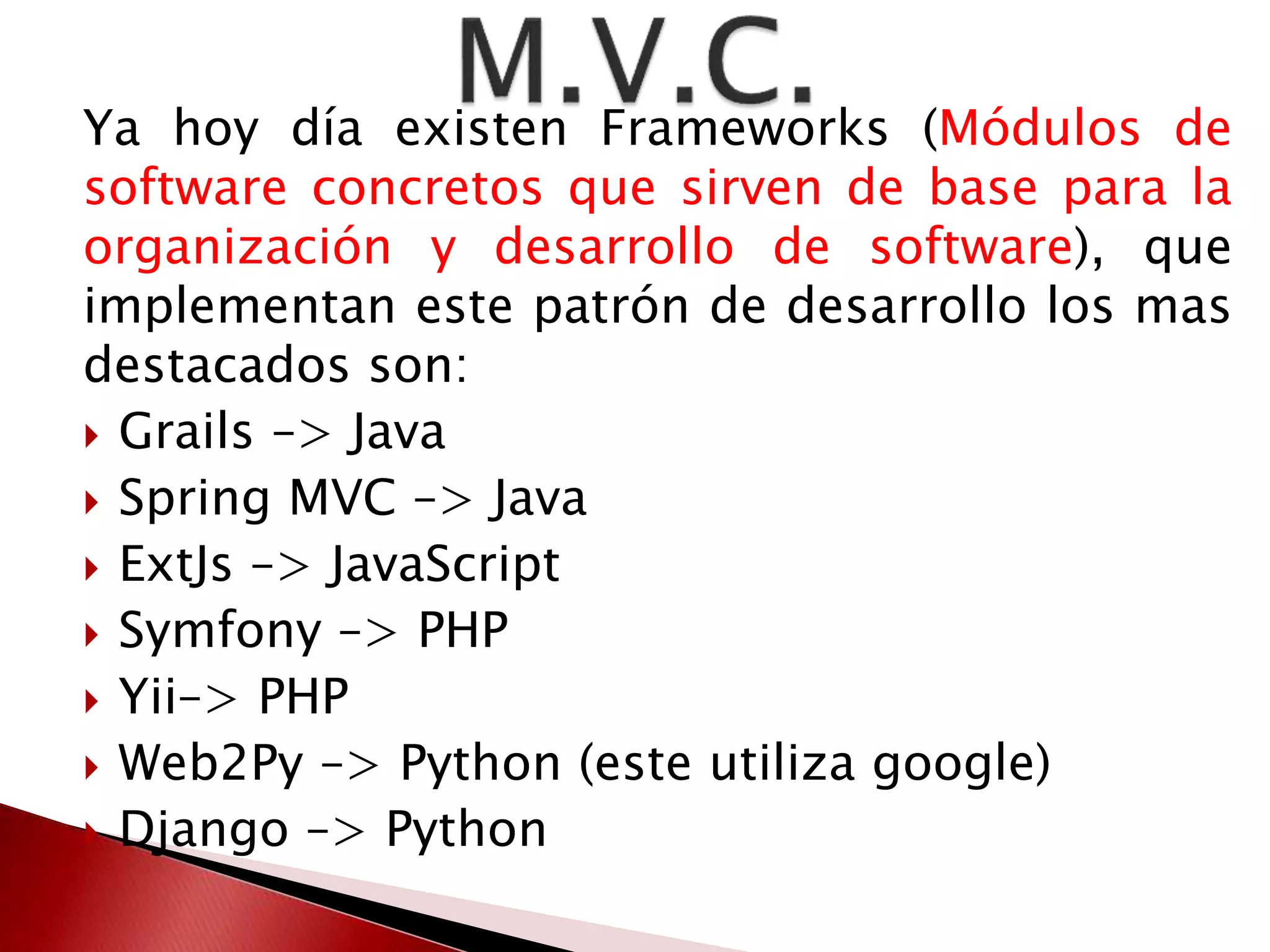Ya hoy día existen Frameworks (Módulos de 
software concretos que sirven de base para la 
organización y desarrollo de software), que 
implementan este patrón de desarrollo los mas 
destacados son: 
 Grails –> Java 
 Spring MVC –> Java 
 ExtJs –> JavaScript 
 Symfony –> PHP 
 Yii–> PHP 
 Web2Py –> Python (este utiliza google) 
 Django –> Python 
