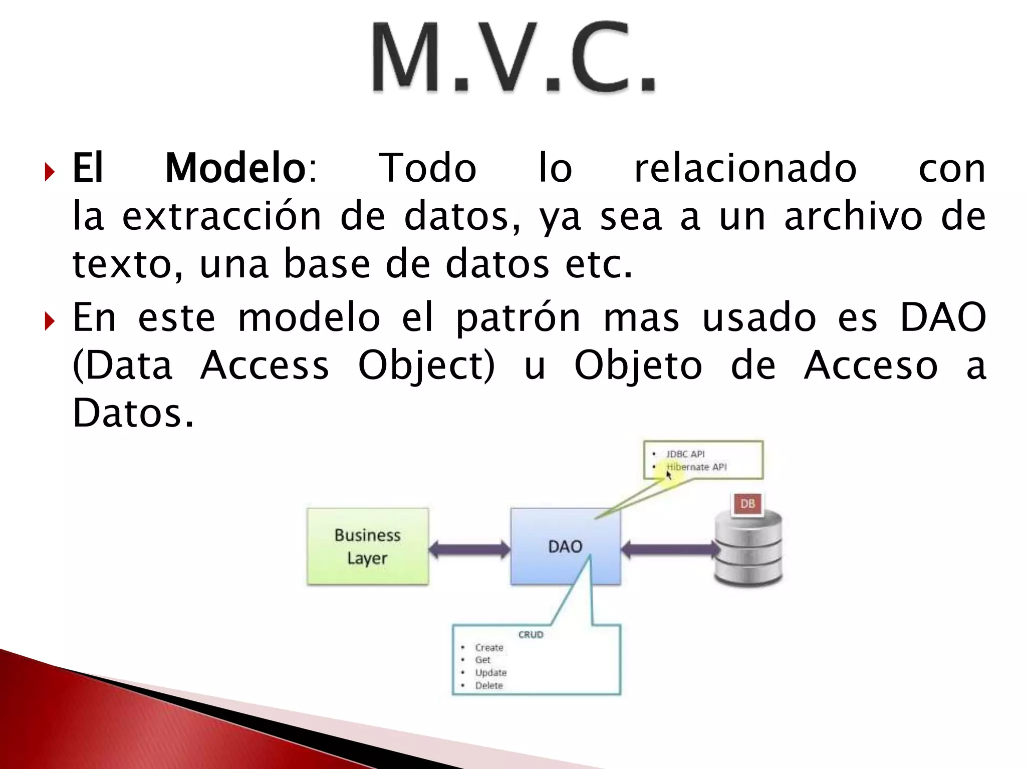  El Modelo: Todo lo relacionado con 
la extracción de datos, ya sea a un archivo de 
texto, una base de datos etc. 
 En este modelo el patrón mas usado es DAO 
(Data Access Object) u Objeto de Acceso a 
Datos. 
 