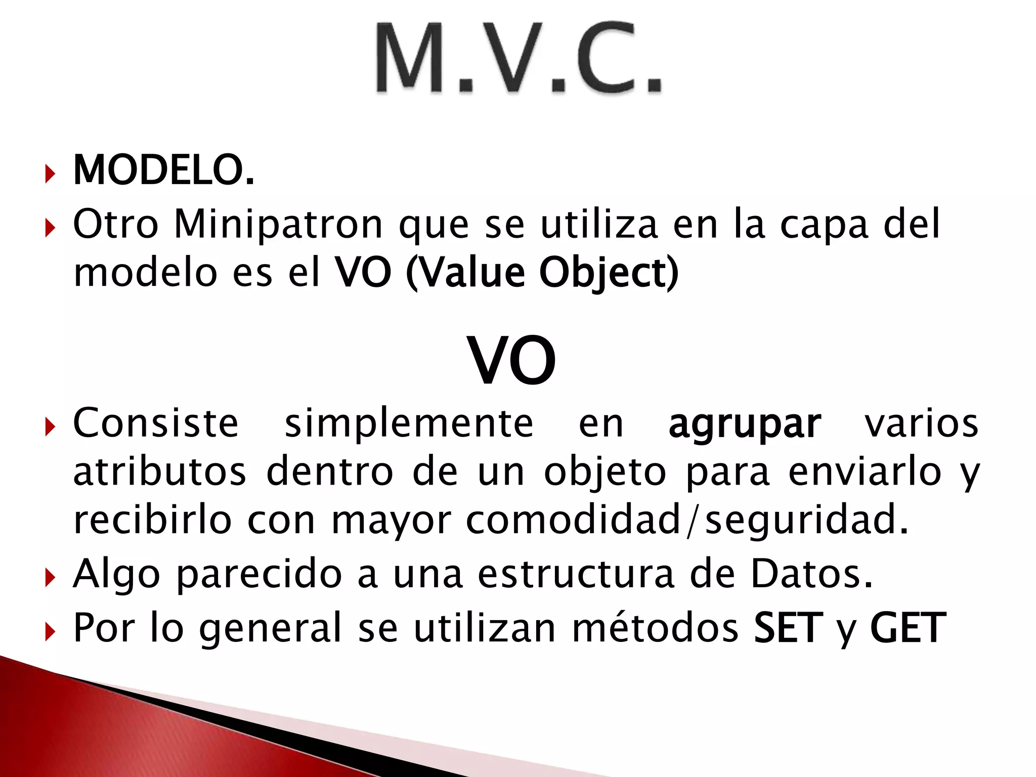  MODELO. 
 Otro Minipatron que se utiliza en la capa del 
modelo es el VO (Value Object) 
VO 
 Consiste simplemente en agrupar varios 
atributos dentro de un objeto para enviarlo y 
recibirlo con mayor comodidad/seguridad. 
 Algo parecido a una estructura de Datos. 
 Por lo general se utilizan métodos SET y GET 
 