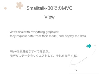 Smalltalk-80でのMVC
View
views deal with everything graphical:
they request data from their model, and display the data.
Viewは視覚的なすべてを扱う。
モデルにデータをリクエストして、それを表示する。
 