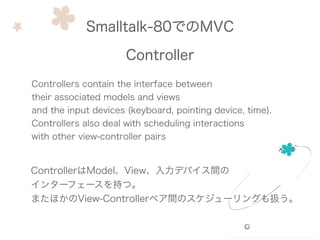Smalltalk-80でのMVC
Controller
Controllers contain the interface between
their associated models and views
and the input devices (keyboard, pointing device, time).
Controllers also deal with scheduling interactions
with other view-controller pairs
ControllerはModel、View、入力デバイス間の
インターフェースを持つ。
またほかのView-Controllerペア間のスケジューリングも扱う。
 