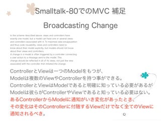 Smalltalk-80でのMVC 補足
Broadcasting Change
In the scheme described above. views and controllers have
exactly one model. but a model can have one or several views
and controllers associated with it. To maximize data encapsulation
and thus code reusability. views and controllers need to
know about their model explicitly. but models should not know
about their views and controllers.
A change in a model is often triggered by a controller connecting
a user action to a message sent to the model. This
change should be reﬂected in all of its views. not just the view
associated with the controller that initiated the change.
ControllerとViewは一つのModelをもつが、
Modelは複数のViewやControllerを持つ事ができる。
ControllerとViewはModelであると明確に知っている必要があるが
Modelは彼らがControllerやViewであると知っている必要はない。
あるControllerからModelに通知がいき変化があったとき、
その変化はそのControllerに付随するViewだけでなく全てのViewに
通知されるべき。
 