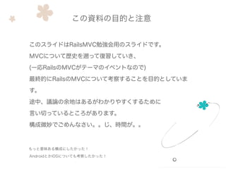 このスライドはRailsMVC勉強会用のスライドです。
MVCについて歴史を遡って復習していき、
(一応RailsのMVCがテーマのイベントなので)
最終的にRailsのMVCについて考察することを目的としていま
す。
途中、議論の余地はあるがわかりやすくするために
言い切っているところがあります。
構成微妙でごめんなさい。。じ、時間が。。
もっと意味ある構成にしたかった！
AndroidとかiOSについても考察したかった！
この資料の目的と注意
 
