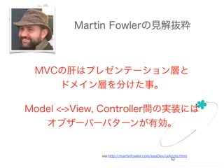 Martin Fowlerの見解抜粋
via http://martinfowler.com/eaaDev/uiArchs.html
MVCの肝はプレゼンテーション層と
ドメイン層を分けた事。
!
Model <->View, Controller間の実装には
オブザーバーパターンが有効。
 