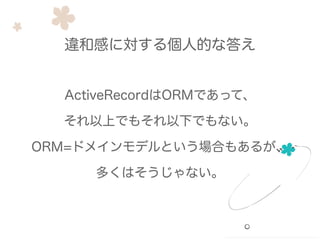ActiveRecordはORMであって、
それ以上でもそれ以下でもない。
ORM=ドメインモデルという場合もあるが、
多くはそうじゃない。
違和感に対する個人的な答え
 