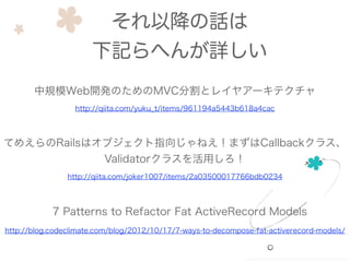 それ以降の話は
下記らへんが詳しい
中規模Web開発のためのMVC分割とレイヤアーキテクチャ
http://qiita.com/yuku_t/items/961194a5443b618a4cac
てめえらのRailsはオブジェクト指向じゃねえ！まずはCallbackクラス、
Validatorクラスを活用しろ！
http://qiita.com/joker1007/items/2a03500017766bdb0234
http://blog.codeclimate.com/blog/2012/10/17/7-ways-to-decompose-fat-activerecord-models/
7 Patterns to Refactor Fat ActiveRecord Models
 