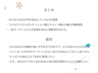 ・めりはり(だれが何を担当しているか)が重要
・コンセプト(プレゼンテーション層とドメイン層の分離)の理解重要
・一度マーティンさんの記事を見ると理解深まるかも。
まとめ
・みんなMVCの理解が違いすぎるのでせめてチームでは合わせた方が良い
・ツイッターにDHHやマーティンさんいるのでfollowしておくと良いかも
・ケンゼンな設計とは？を常に意識したい
・ただ、MVCだけでなくMVVMなど他の設計思想もちゃんと理解したい
雑感
 