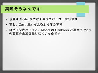 実際そうなんです
● 今度は Model がでかくなってひーひー言います
● でも、Controller が太るよりマシです
● なぜマシかというと、Model は Controller と違って View
の変更の余波を受けにくいからです
 
