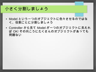 小さく分割しましょう
● Model という一つのオブジェクトに色々させるのではな
く、役割ごとに分割しましょう
● Controller から見て Model が一つのオブジェクトに見えれ
ば OK! その向こうにたくさんのオブジェクトがあっても
問題ない
 