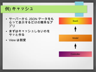 例) キャッシュ
● サーバーから JSON データをも
らって表示するだけの簡単なア
プリ
● まずはキャッシュしないのを
サッと作る
● View は割愛
Controller
Model
BaaS
 
