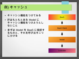 例) キャッシュ
● キャッシュ機能をつけてみる
● 肝はもともとある Model に
キャッシュ機能をつけようとし
ないこと
● まずは Model を BaaS に接続す
るものと、それを呼び出す二つ
に分ける
Controller
Model
BaaS
BaaS Client
 
