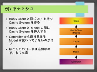 例) キャッシュ
● BaaS Client と同じ API を持つ
Cache System を作る
● BaaS Client と Model の間に
Cache System を挿入する
● Controller から直接見える
Model が変わっていないのがミ
ソ
● ほとんどのコードは追加なの
で、とても楽
Controller
Model
BaaS
BaaS Client
(Model)
Cache
 