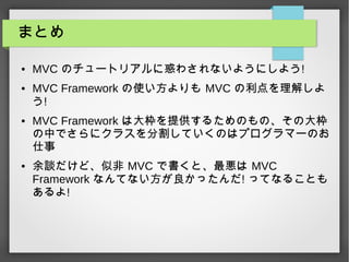 まとめ
● MVC のチュートリアルに惑わされないようにしよう!
● MVC Framework の使い方よりも MVC の利点を理解しよ
う!
● MVC Framework は大枠を提供するためのもの、その大枠
の中でさらにクラスを分割していくのはプログラマーのお
仕事
● 余談だけど、似非 MVC で書くと、最悪は MVC
Framework なんてない方が良かったんだ! ってなることも
あるよ!
 