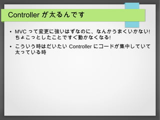 Controller が太るんです
● MVC って変更に強いはずなのに、なんかうまくいかない!
ちょこっとしたことですぐ動かなくなる!
● こういう時はだいたい Controller にコードが集中していて
太っている時
 