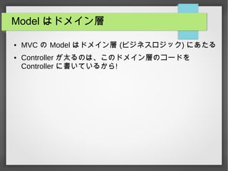 Model はドメイン層
● MVC の Model はドメイン層 (ビジネスロジック) にあたる
● Controller が太るのは、このドメイン層のコードを
Controller に書いているから!
 