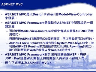 ASP.NET MVC
• ASP.NET MVC是以Design Pattern的Model-View-Controller
來發展。
• ASP.NET MVC Framework是微軟在ASP.NET中所添加的一組
類別庫
– 可以使用Model-View-Controller的設計模式來開發ASP.NET的應
用程式。
– 與現有的ASP.NET應用程式並沒有衝突，所以兩者是可以並行的。
– ASP.NET MVC Framework被包裝在System.Web.Mvc.dll中，並
利用ASP.NET Routing來支援動作流以及URL Rewriting的能力，
讓它可以更貼近Web的發展以及Web 2.0的特性。
• ASP.NET MVC Framework對於沒有接觸過像ASP、PHP、
JSP、Perl這些Web開發工具的開發人員來說不容易入門。
• 現在正式版本為ASP.NET MVC 5。
 