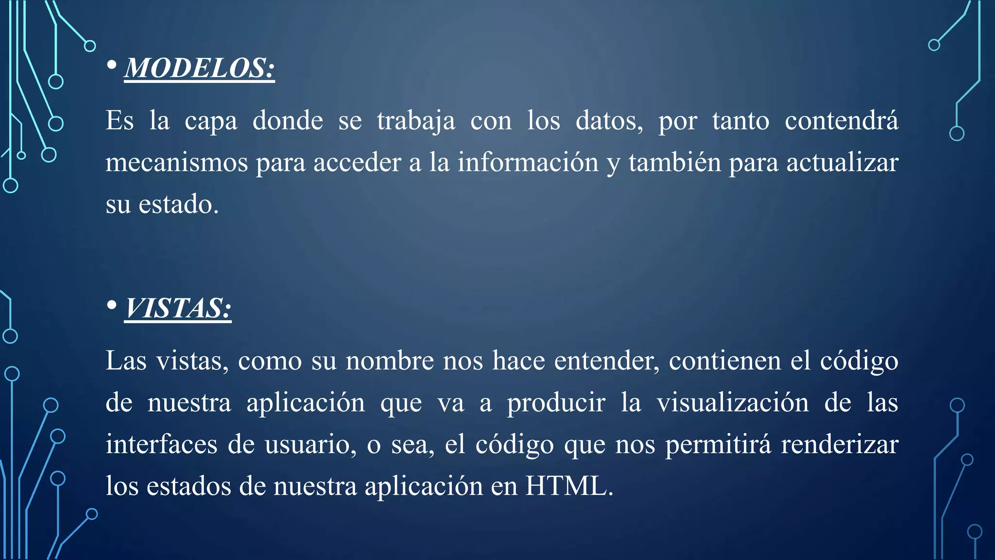 • MODELOS:
Es la capa donde se trabaja con los datos, por tanto contendrá
mecanismos para acceder a la información y también para actualizar
su estado.
• VISTAS:
Las vistas, como su nombre nos hace entender, contienen el código
de nuestra aplicación que va a producir la visualización de las
interfaces de usuario, o sea, el código que nos permitirá renderizar
los estados de nuestra aplicación en HTML.
 