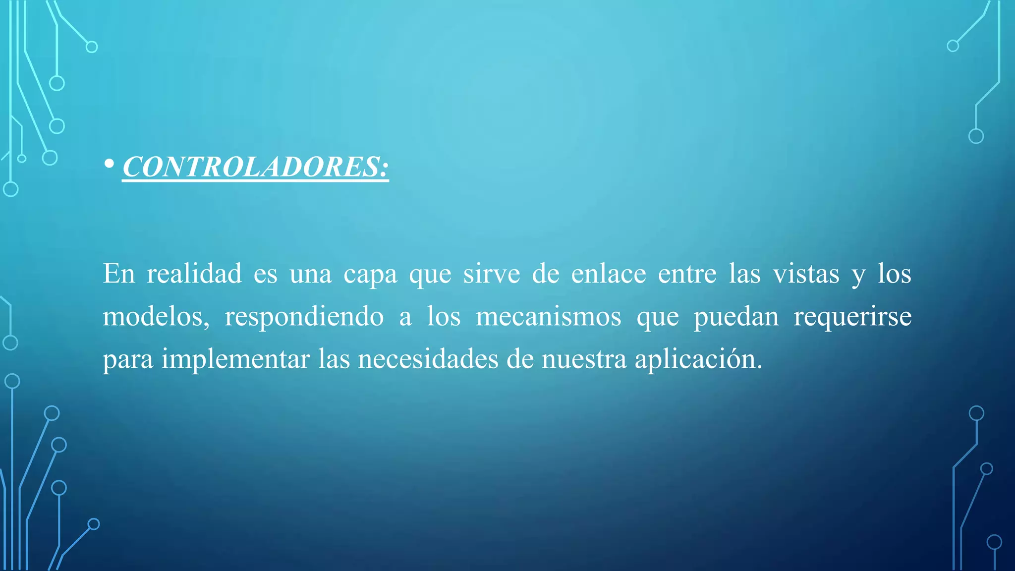 • CONTROLADORES:
En realidad es una capa que sirve de enlace entre las vistas y los
modelos, respondiendo a los mecanismos que puedan requerirse
para implementar las necesidades de nuestra aplicación.
 