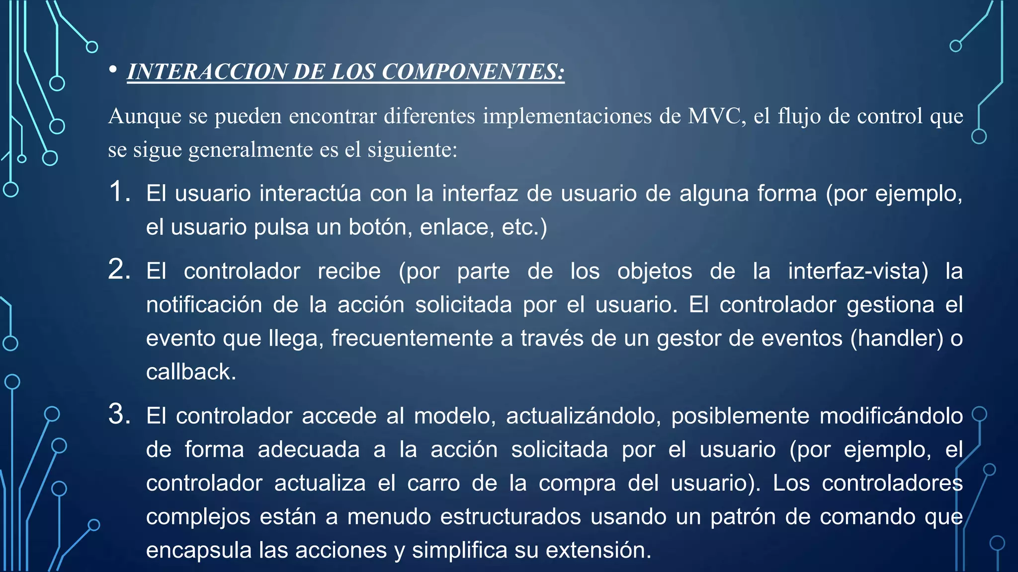 • INTERACCION DE LOS COMPONENTES:
Aunque se pueden encontrar diferentes implementaciones de MVC, el flujo de control que
se sigue generalmente es el siguiente:
1. El usuario interactúa con la interfaz de usuario de alguna forma (por ejemplo,
el usuario pulsa un botón, enlace, etc.)
2. El controlador recibe (por parte de los objetos de la interfaz-vista) la
notificación de la acción solicitada por el usuario. El controlador gestiona el
evento que llega, frecuentemente a través de un gestor de eventos (handler) o
callback.
3. El controlador accede al modelo, actualizándolo, posiblemente modificándolo
de forma adecuada a la acción solicitada por el usuario (por ejemplo, el
controlador actualiza el carro de la compra del usuario). Los controladores
complejos están a menudo estructurados usando un patrón de comando que
encapsula las acciones y simplifica su extensión.
 