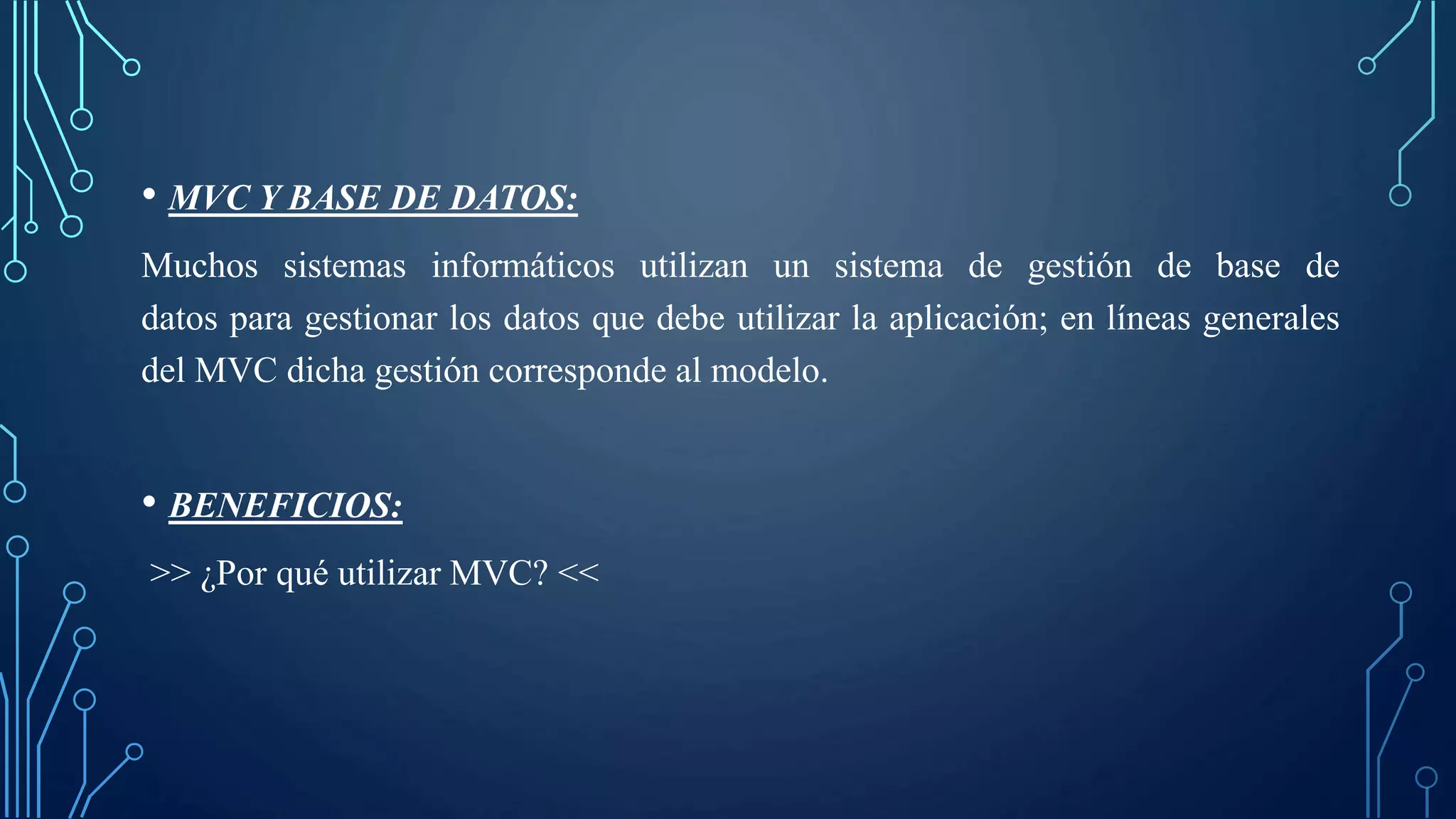 • MVC Y BASE DE DATOS:
Muchos sistemas informáticos utilizan un sistema de gestión de base de
datos para gestionar los datos que debe utilizar la aplicación; en líneas generales
del MVC dicha gestión corresponde al modelo.
• BENEFICIOS:
>> ¿Por qué utilizar MVC? <<
 