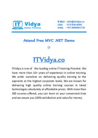 Attend Free MVC .NET Demo
@
ITVidya.co
ITVidya is one of the leading online IT training Provider. We
have more than 10+ years of experience in online training.
We pride ourselves on delivering quality training to the
aspirants at the highest corporate levels. We are known for
delivering high quality online training courses in latest
technologies absolutely at affordable prices. With more than
300 courses offered, you can learn at your convenient time
and we assure you 100% satisfaction and value for money.
 