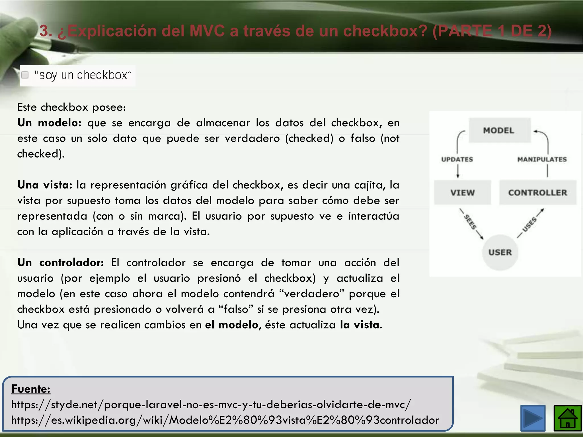 3. ¿Explicación del MVC a través de un checkbox? (PARTE 1 DE 2)
Company Logo
Fuente:
https://styde.net/porque-laravel-no-es-mvc-y-tu-deberias-olvidarte-de-mvc/
https://es.wikipedia.org/wiki/Modelo%E2%80%93vista%E2%80%93controlador
Este checkbox posee:
Un modelo: que se encarga de almacenar los datos del checkbox, en
este caso un solo dato que puede ser verdadero (checked) o falso (not
checked).
Una vista: la representación gráfica del checkbox, es decir una cajita, la
vista por supuesto toma los datos del modelo para saber cómo debe ser
representada (con o sin marca). El usuario por supuesto ve e interactúa
con la aplicación a través de la vista.
Un controlador: El controlador se encarga de tomar una acción del
usuario (por ejemplo el usuario presionó el checkbox) y actualiza el
modelo (en este caso ahora el modelo contendrá “verdadero” porque el
checkbox está presionado o volverá a “falso” si se presiona otra vez).
Una vez que se realicen cambios en el modelo, éste actualiza la vista.
 