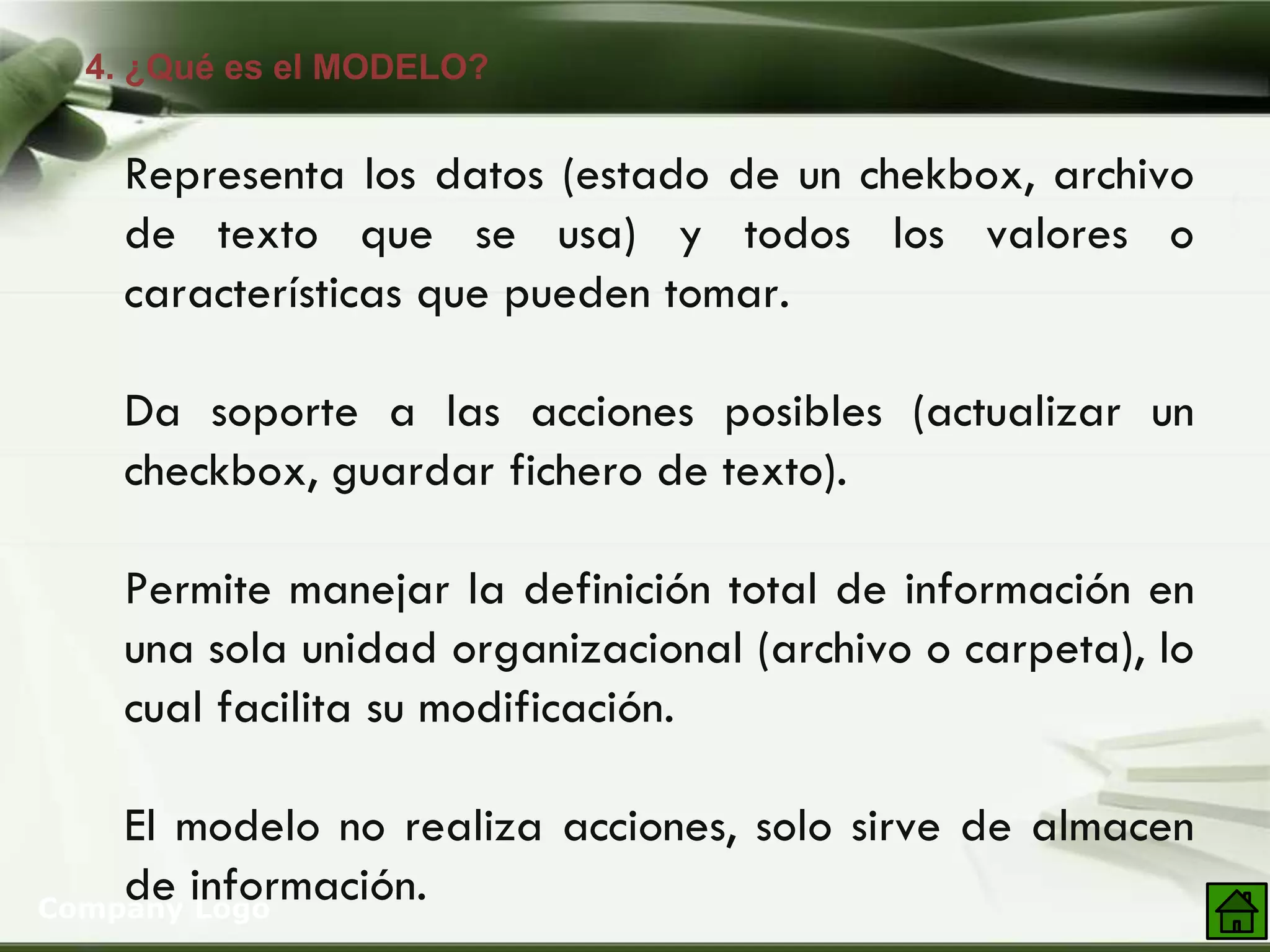 4. ¿Qué es el MODELO?
Company Logo
Representa los datos (estado de un chekbox, archivo
de texto que se usa) y todos los valores o
características que pueden tomar.
Da soporte a las acciones posibles (actualizar un
checkbox, guardar fichero de texto).
Permite manejar la definición total de información en
una sola unidad organizacional (archivo o carpeta), lo
cual facilita su modificación.
El modelo no realiza acciones, solo sirve de almacen
de información.
 
