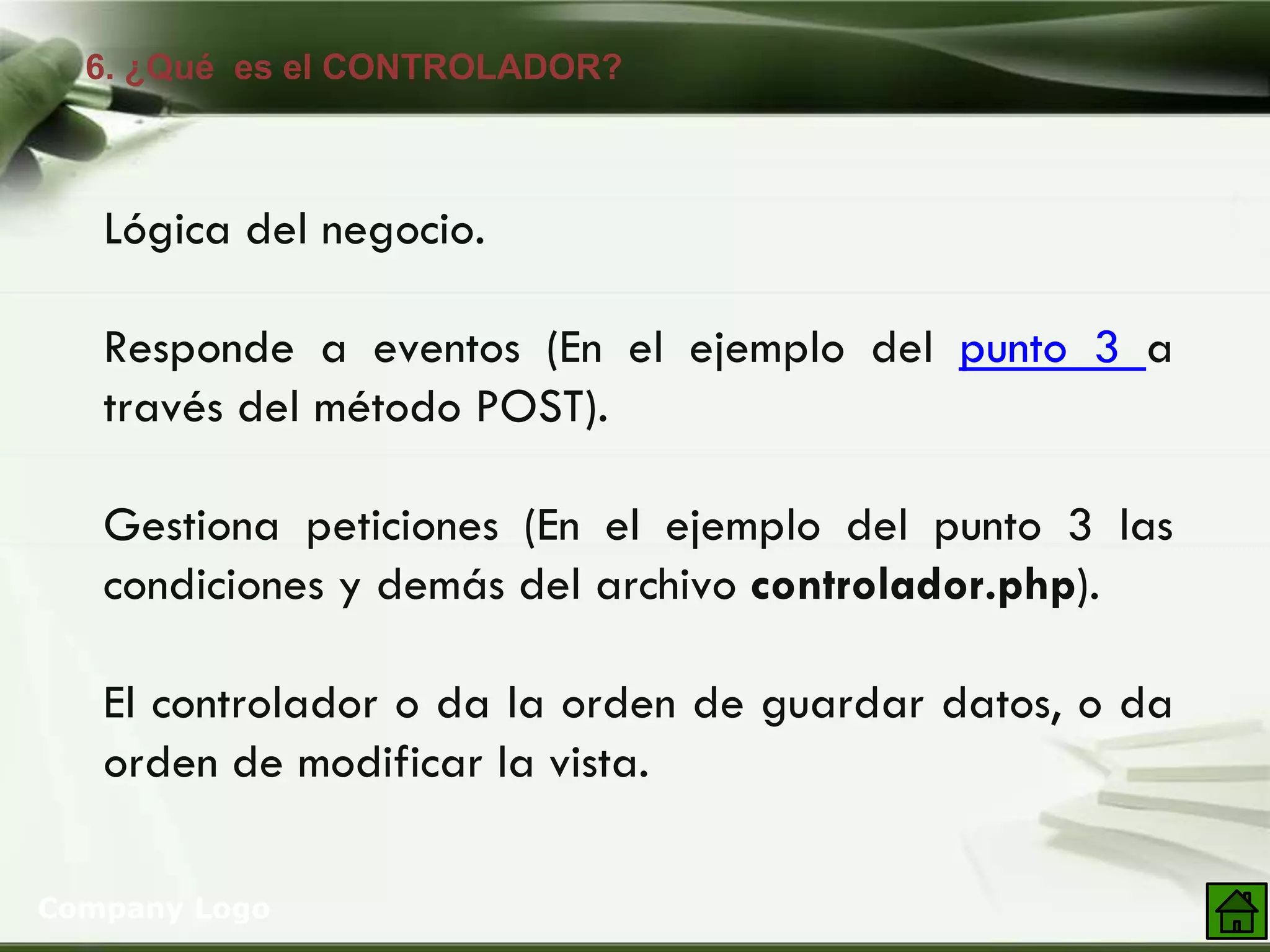 6. ¿Qué es el CONTROLADOR?
Company Logo
Lógica del negocio.
Responde a eventos (En el ejemplo del punto 3 a
través del método POST).
Gestiona peticiones (En el ejemplo del punto 3 las
condiciones y demás del archivo controlador.php).
El controlador o da la orden de guardar datos, o da
orden de modificar la vista.
 