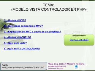 LOGO
Msig. Ing. Robert Moreira Centeno
mcrobertw@hotmail.com
Septiembre de 2016
TEMA:
«MODELO VISTA CONTROLADOR EN PHP»
1. ¿Qué es el MVC?
2. ¿Qué capas componen al MVC?
3. ¿Explicación del MVC a través de un checkbox?
4. ¿Qué es el MODELO?
5. ¿Qué es la vista?
6. ¿Qué es el CONTROLADOR?
Fuente:
https://www.youtube.com/watch?v=Ojzsk0PY9vQ
Diapositivas en:
http://ouo.io/4mBsM4
 