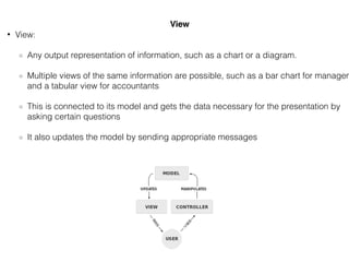 • View:
Any output representation of information, such as a chart or a diagram.
Multiple views of the same information are possible, such as a bar chart for managem
and a tabular view for accountants
This is connected to its model and gets the data necessary for the presentation by
asking certain questions
It also updates the model by sending appropriate messages
View
 