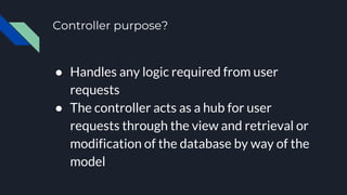 Controller purpose?
● Handles any logic required from user
requests
● The controller acts as a hub for user
requests through the view and retrieval or
modification of the database by way of the
model
 