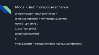 Model using mongoose schema
const mongoose = require(‘mongoose’);
const StudentSchema = new mongoose.Schema({
Name:{ Type: String },
Class:{Type: String},
grade:{Type: Number}
})
Module.exports = mongoose.model(‘Student’, StudentSchema)
 