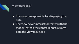 View purpose?
● The view is responsible for displaying the
data
● The view never interacts directly with the
model, instead the controller proxys any
data the view may need
 
