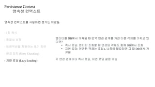 Persistence Context
영속성 컨텍스트
영속성 컨텍스트를 사용하면 생기는 이점들
- 1차 캐시
- 동일성 보장
- 트랜잭션을 지원하는 쓰기 지연
- 변경 감지 (Dirty Checking)
- 지연 로딩 (Lazy Loading)
엔티티를 DB에서 가져올 때 만약 연관 관계를 가진 다른 객체를 가지고 있
다면?
• 즉시 로딩: 엔티티 조회할 때 연관된 객체도 함께 DB에서 조회
• 지연 로딩: 연관된 객체는 조회x, 나중에 필요하면 그 때 DB에서 가
져옴
각 연관 관계마다 즉시 로딩, 지연 로딩 설정 가능
 