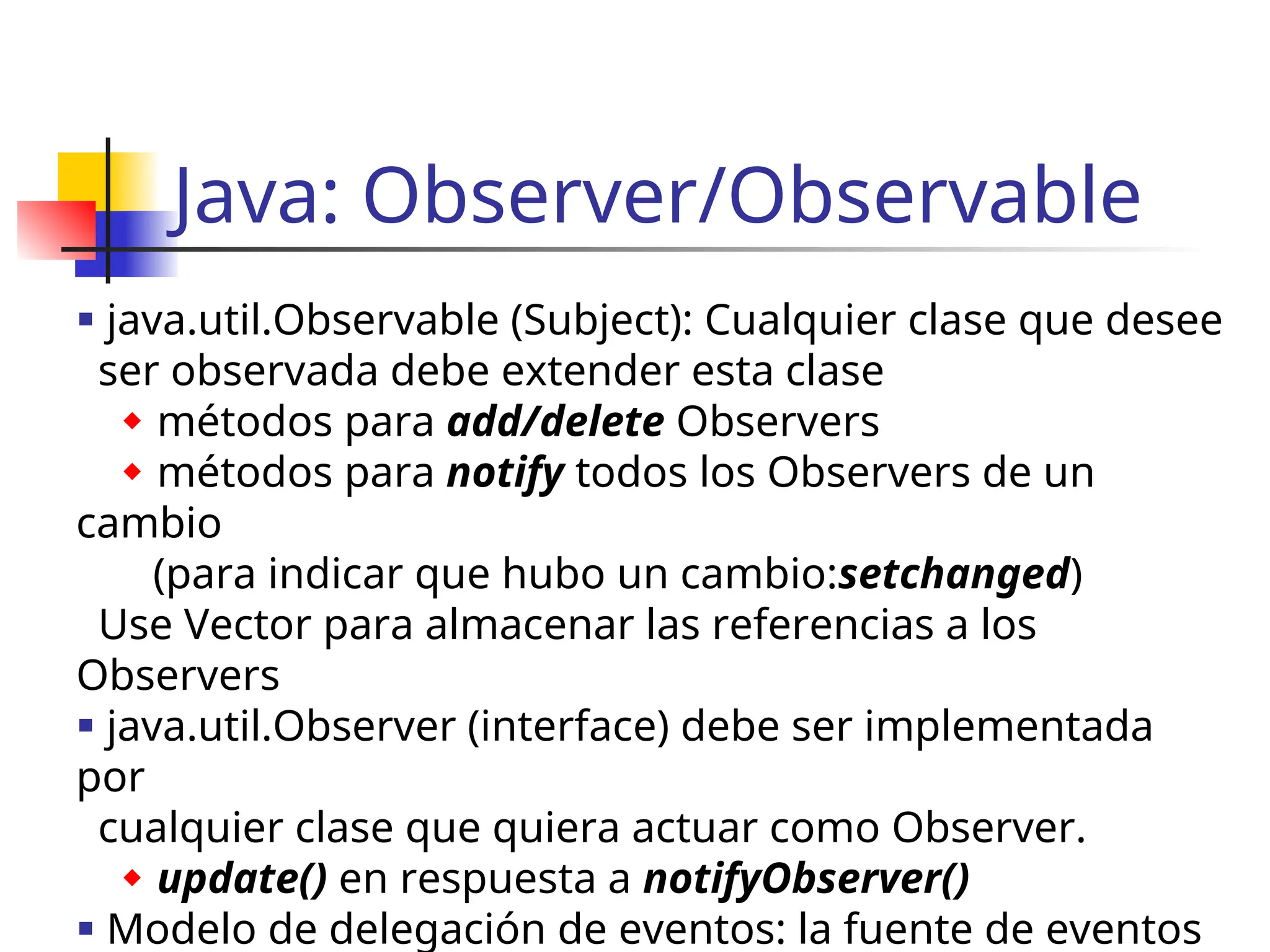 Java: Observer/Observable
 java.util.Observable (Subject): Cualquier clase que desee
ser observada debe extender esta clase
 métodos para add/delete Observers
 métodos para notify todos los Observers de un
cambio
(para indicar que hubo un cambio:setchanged)
Use Vector para almacenar las referencias a los
Observers
 java.util.Observer (interface) debe ser implementada
por
cualquier clase que quiera actuar como Observer.
 update() en respuesta a notifyObserver()
 Modelo de delegación de eventos: la fuente de eventos
 