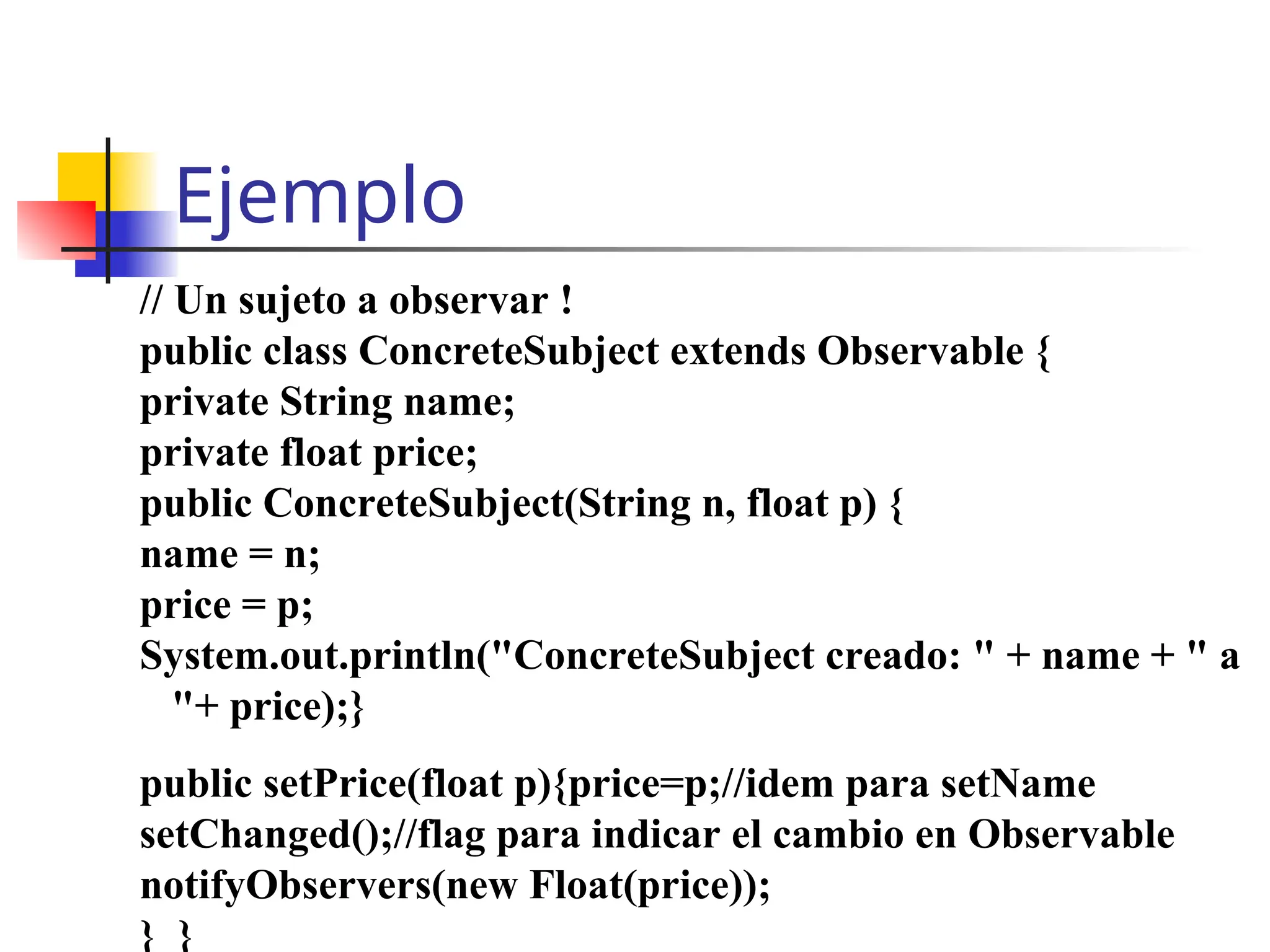 Ejemplo
// Un sujeto a observar !
public class ConcreteSubject extends Observable {
private String name;
private float price;
public ConcreteSubject(String n, float p) {
name = n;
price = p;
System.out.println("ConcreteSubject creado: " + name + " a
"+ price);}
public setPrice(float p){price=p;//idem para setName
setChanged();//flag para indicar el cambio en Observable
notifyObservers(new Float(price));
} }
 