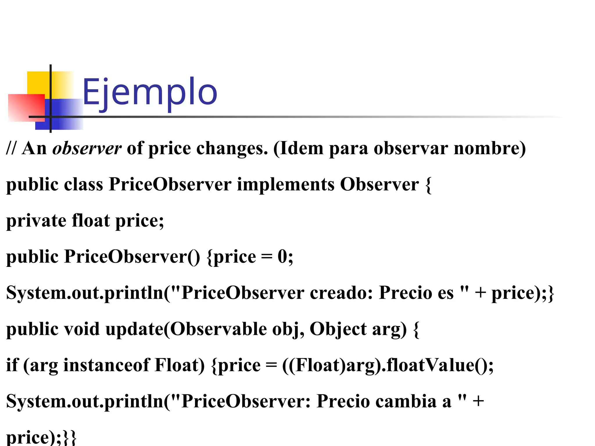 Ejemplo
// An observer of price changes. (Idem para observar nombre)
public class PriceObserver implements Observer {
private float price;
public PriceObserver() {price = 0;
System.out.println("PriceObserver creado: Precio es " + price);}
public void update(Observable obj, Object arg) {
if (arg instanceof Float) {price = ((Float)arg).floatValue();
System.out.println("PriceObserver: Precio cambia a " +
price);}}
 