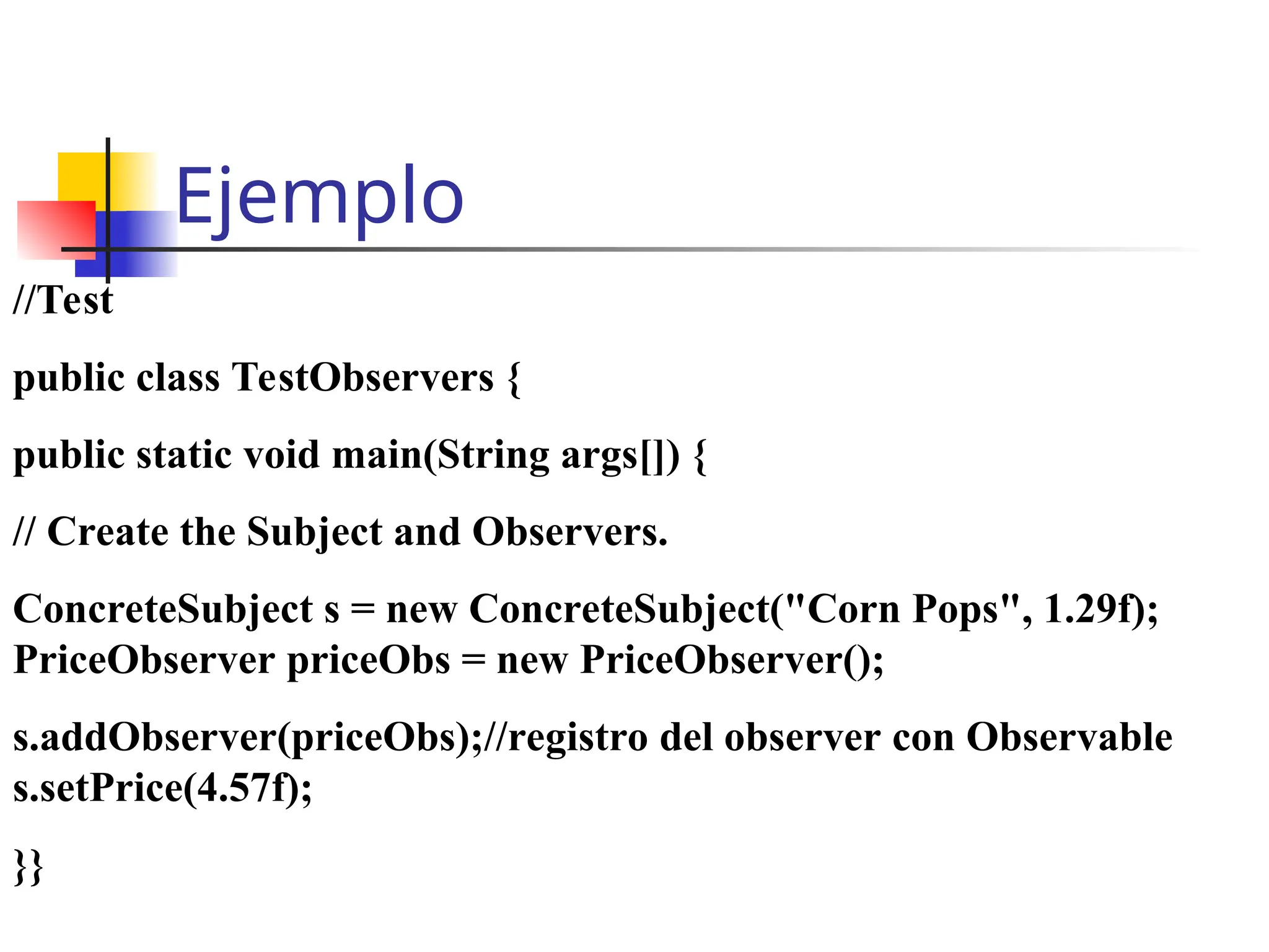 Ejemplo
//Test
public class TestObservers {
public static void main(String args[]) {
// Create the Subject and Observers.
ConcreteSubject s = new ConcreteSubject("Corn Pops", 1.29f);
PriceObserver priceObs = new PriceObserver();
s.addObserver(priceObs);//registro del observer con Observable
s.setPrice(4.57f);
}}
 