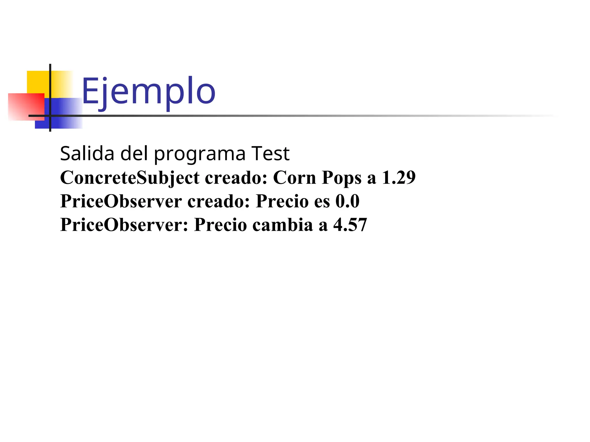 Ejemplo
Salida del programa Test
ConcreteSubject creado: Corn Pops a 1.29
PriceObserver creado: Precio es 0.0
PriceObserver: Precio cambia a 4.57
 