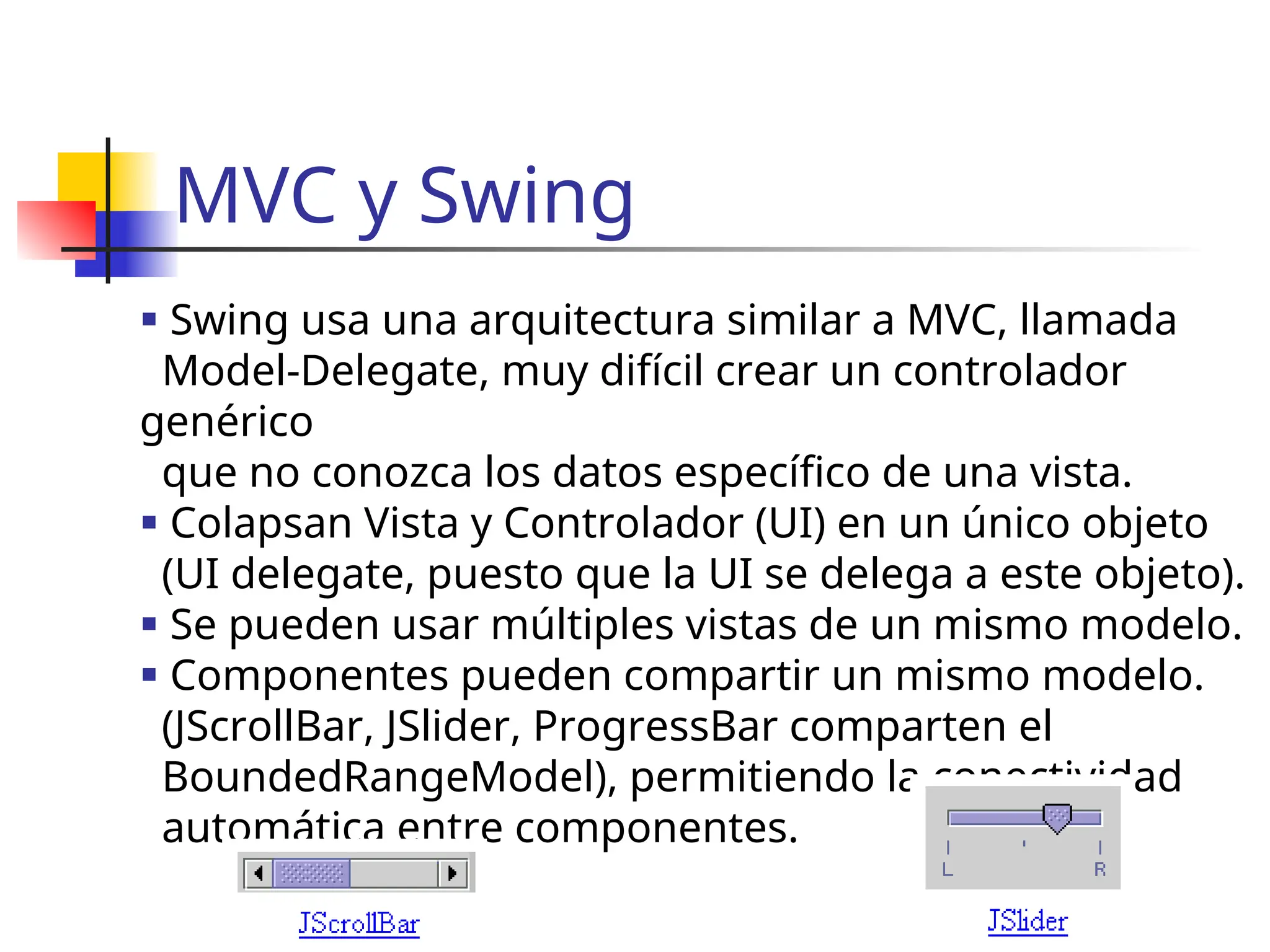 MVC y Swing
 Swing usa una arquitectura similar a MVC, llamada
Model-Delegate, muy difícil crear un controlador
genérico
que no conozca los datos específico de una vista.
 Colapsan Vista y Controlador (UI) en un único objeto
(UI delegate, puesto que la UI se delega a este objeto).
 Se pueden usar múltiples vistas de un mismo modelo.
 Componentes pueden compartir un mismo modelo.
(JScrollBar, JSlider, ProgressBar comparten el
BoundedRangeModel), permitiendo la conectividad
automática entre componentes.
 