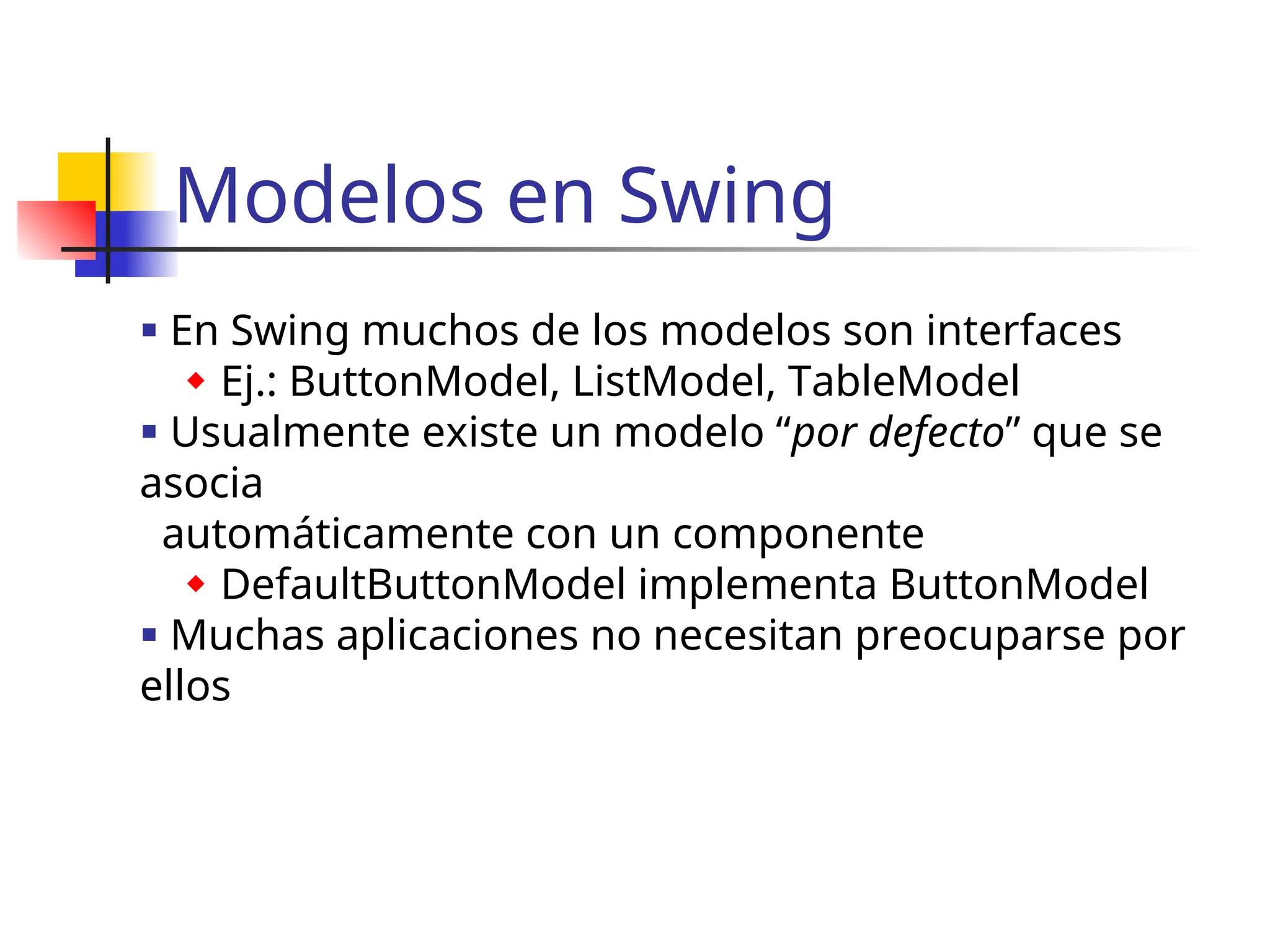 Modelos en Swing
 En Swing muchos de los modelos son interfaces
 Ej.: ButtonModel, ListModel, TableModel
 Usualmente existe un modelo “por defecto” que se
asocia
automáticamente con un componente
 DefaultButtonModel implementa ButtonModel
 Muchas aplicaciones no necesitan preocuparse por
ellos
 