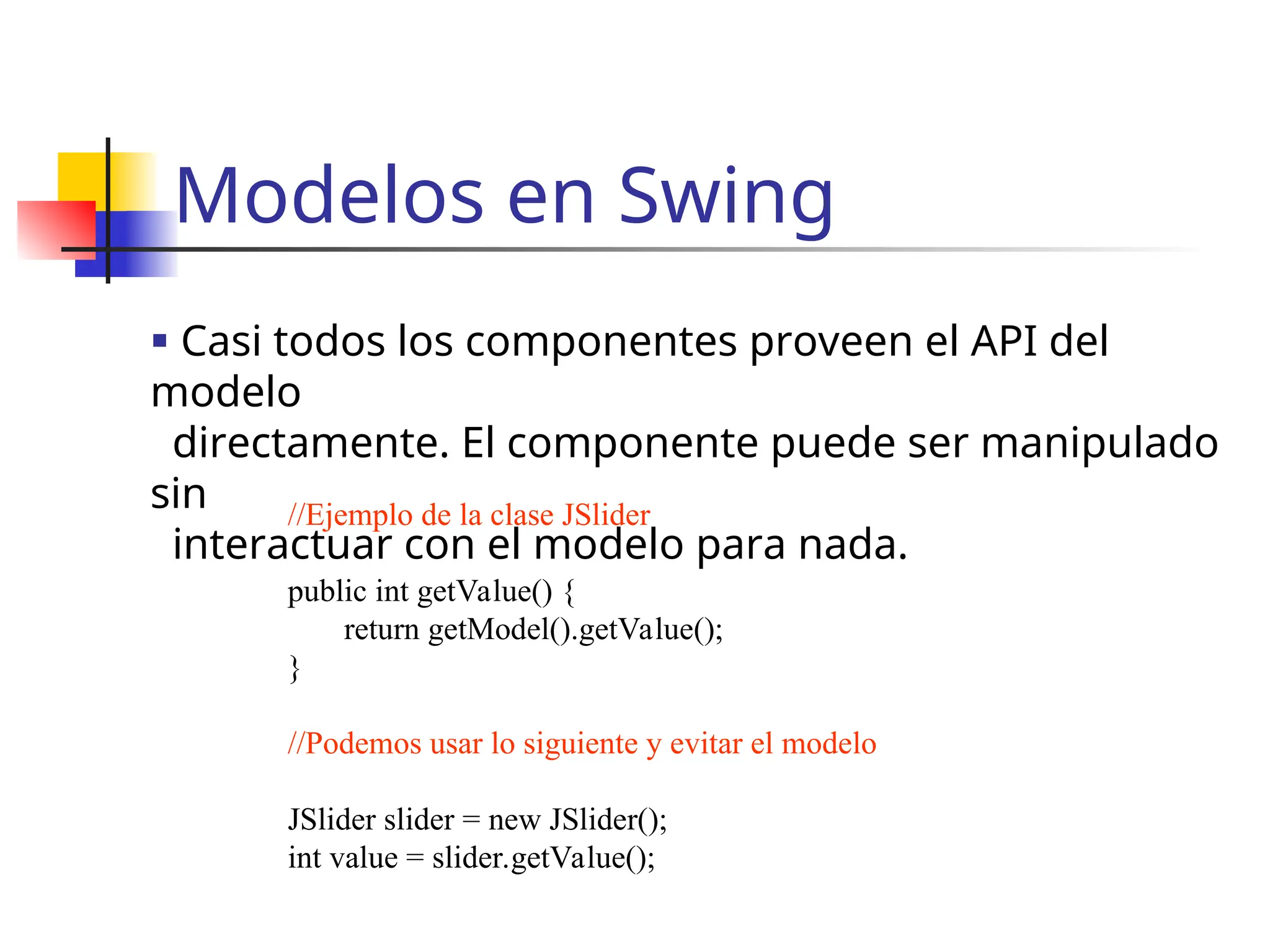 Modelos en Swing
 Casi todos los componentes proveen el API del
modelo
directamente. El componente puede ser manipulado
sin
interactuar con el modelo para nada.
//Ejemplo de la clase JSlider
public int getValue() {
return getModel().getValue();
}
//Podemos usar lo siguiente y evitar el modelo
JSlider slider = new JSlider();
int value = slider.getValue();
 