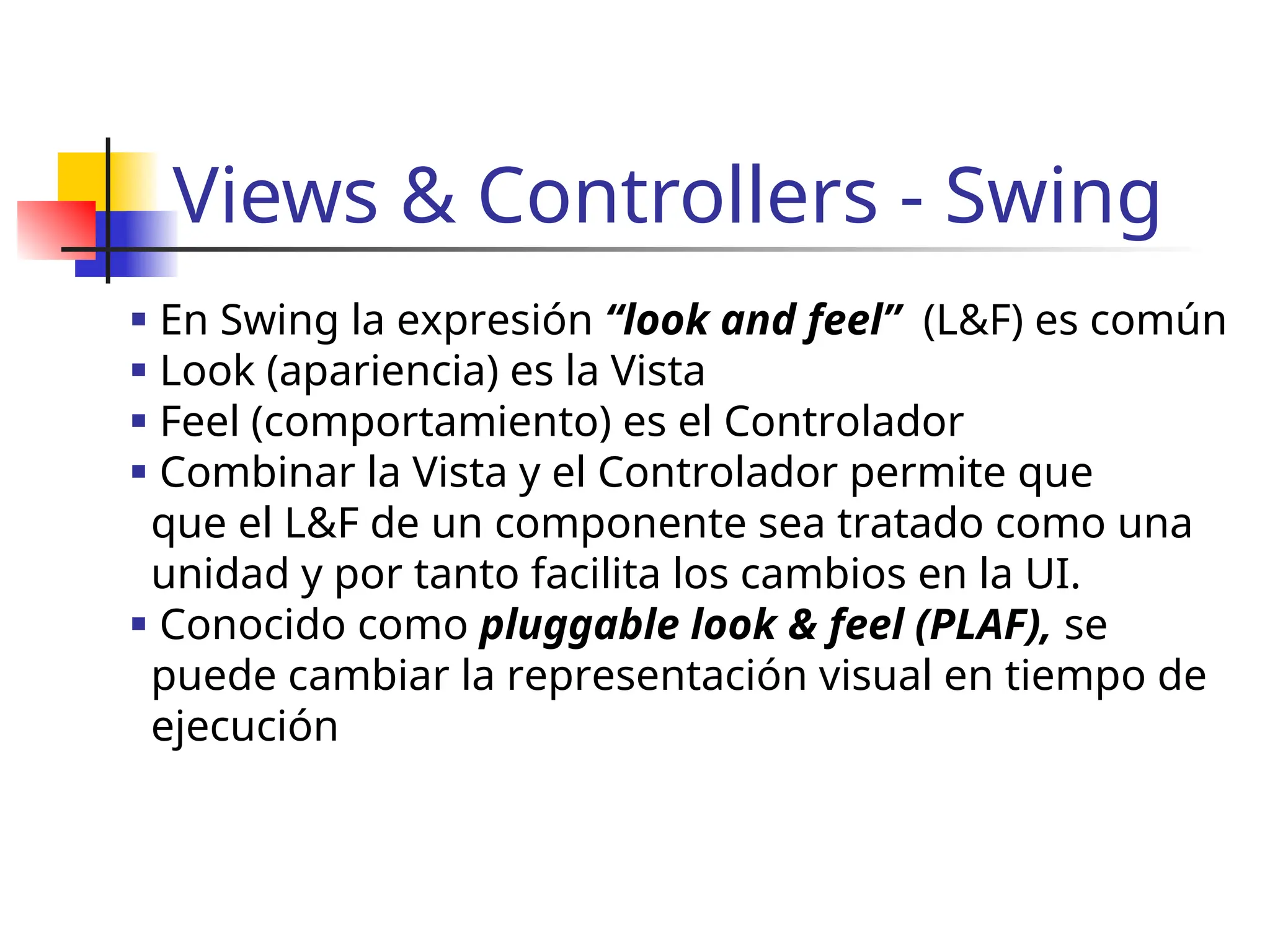 Views & Controllers - Swing
 En Swing la expresión “look and feel” (L&F) es común
 Look (apariencia) es la Vista
 Feel (comportamiento) es el Controlador
 Combinar la Vista y el Controlador permite que
que el L&F de un componente sea tratado como una
unidad y por tanto facilita los cambios en la UI.
 Conocido como pluggable look & feel (PLAF), se
puede cambiar la representación visual en tiempo de
ejecución
 