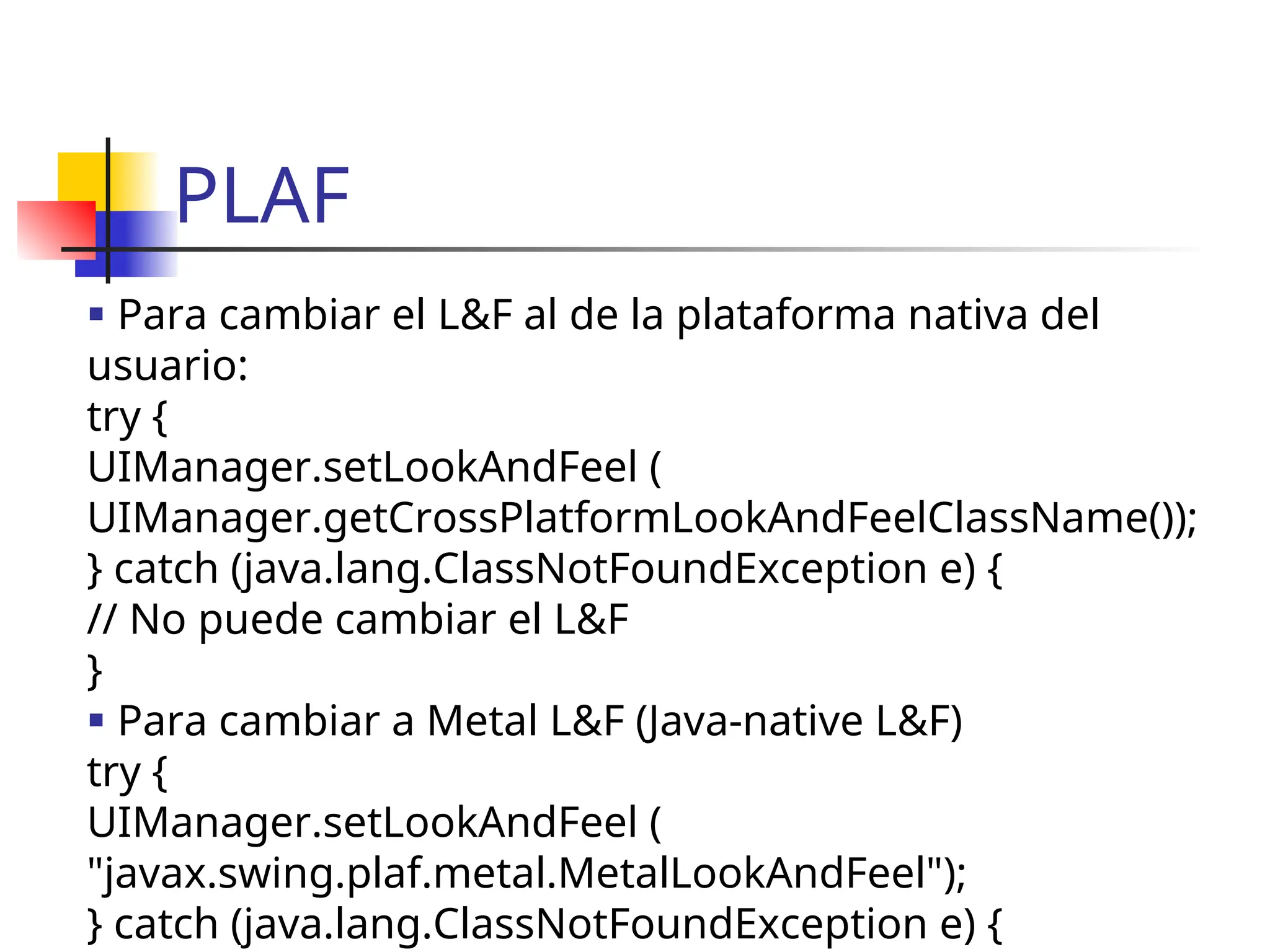 PLAF
 Para cambiar el L&F al de la plataforma nativa del
usuario:
try {
UIManager.setLookAndFeel (
UIManager.getCrossPlatformLookAndFeelClassName());
} catch (java.lang.ClassNotFoundException e) {
// No puede cambiar el L&F
}
 Para cambiar a Metal L&F (Java-native L&F)
try {
UIManager.setLookAndFeel (
"javax.swing.plaf.metal.MetalLookAndFeel");
} catch (java.lang.ClassNotFoundException e) {
 